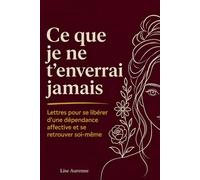 Ce Que Je Ne T'Enverrai Jamais: Lettres Pour Se Libérer d'Une Dépendance Affective Et Se Retrouver Soi-Même