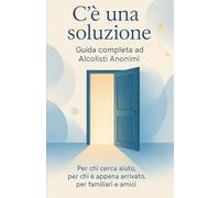 C'è una soluzione: Guida completa ad Alcolisti Anonimi: Per chi cerca aiuto, per chi è appena arrivato, per familiari e amici