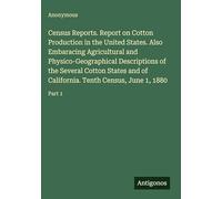 Census Reports. Report on Cotton Production in the United States. Also Embaracing Agricultural and Physico-Geographical Descriptions of the Several ... Tenth Census, June 1, 1880: Part 1