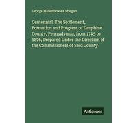 Centennial. The Settlement, Formation and Progress of Dauphine County, Pennsylvania, from 1785 to 1876, Prepared Under the Direction of the Commissioners of Said County