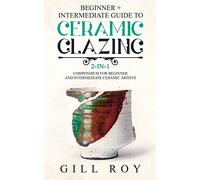 Ceramic Glazing: Beginner + Intermediate Guide to Ceramic Glazing: 2-in-1 Compendium for Beginner and Intermediate Ceramic Artists