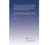 Ceremonies attending the unveiling of the equestrian statue to Major General George Armstrong Custer by the state of Michigan: And formally dedicated ... Michigan, June fourth, nineteen hundred & ten