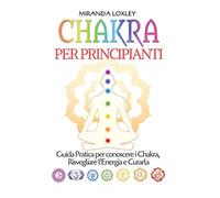 Chakra per Principianti: Guida Pratica per conoscere i Chakra, Risvegliare l'Energia e Curarla