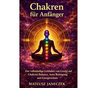 Chakren für Anfänger - Der vollständige Leitfaden von Grund auf Chakren-Balance, Aura-Reinigung und Energieschutz (Pfad der Chakra-Meisterschaft: Energie und der feinstoffliche Körper)
