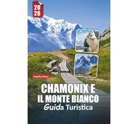 CHAMONIX E IL MONTE BIANCO GUIDA TURISTICA 2026: Avventure alpine, vette iconiche, escursioni panoramiche, sport invernali, cucina locale ed esperienze indimenticabili