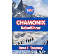 Chamonix Reiseführer 2027: Der vollständige Reiseführer zum Wandern am Mont Blanc, alpine Abenteuer, lokales Essen, Tagesausflüge und praktische Tipps für eine unvergessliche Reise