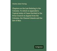 Chapters on the Law Relating to the Colonies. To which is Appended a Topical Index of Cases Decided in the Privy Council on Appeal from the Colonies, the Channel Islands and the Isle of Man