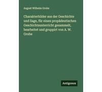 Charakterbilder aus der Geschichte und Sage, für einen propädeutischen Geschichtsunterricht gesammelt, bearbeitet und gruppirt von A. W. Grube