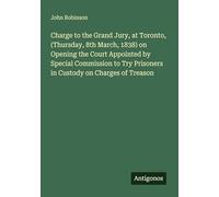 Charge to the Grand Jury, at Toronto, (Thursday, 8th March, 1838) on Opening the Court Appointed by Special Commission to Try Prisoners in Custody on Charges of Treason
