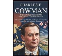 Charles E. Cowman: The Faithful Missionary Who Built a Global Legacy: The Untold Story of the Life, Challenges, and Triumphs of One of the Most Influential Missionaries
