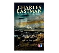 CHARLES EASTMAN Premium Collection: Indian Boyhood, Indian Heroes and Great Chieftains, The Soul of the Indian & From the Deep Woods to Civilization