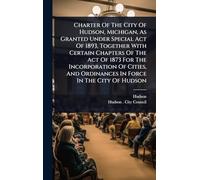 Charter Of The City Of Hudson, Michigan, As Granted Under Special Act Of 1893, Together With Certain Chapters Of The Act Of 1873 For The Incorporation ... And Ordinances In Force In The City Of Hudson