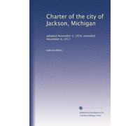Charter of the city of Jackson, Michigan: adopted November 3, 1914, amended November 6, 1917