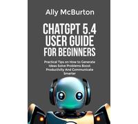 ChatGPT 5.4 USER GUIDE FOR BEGINNERS: Practical Tips on How to Generate Ideas Solve Problems Boost Productivity And Communicate Smarter