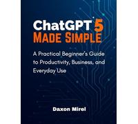 ChatGPT 5 Made Simple: A Practical Beginner’s Guide to Productivity, Business, and Everyday Use