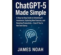 ChatGPT-5 Made Simple: A Step-by-Step Guide to Unlocking AI Assistance, Exploring New Features, and Boosting Productivity - Even If You’re Not Tech-Savvy