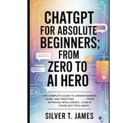 ChatGPT for Absolute Beginners: From Zero to AI Hero: The Complete Guide to Understanding, Using, and Profiting from Artificial Intelligence - Even If You’re Not Tech-Savvy