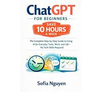 ChatGPT for Beginners - Save 10 Hours a Week: The Complete Step-by-Step Guide to Using AI for Everyday Tasks, Work, and Life - No Tech Skills Required