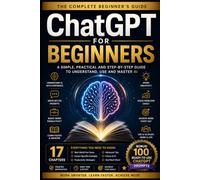 ChatGPT for Beginners: The Complete Beginner's Guide: A Simple, Practical and Step-by-Step Guide to Understand, Use and Master AI (With 100 Bonus Ready-to-Use Prompts)
