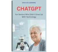 CHATGPT For Seniors Who Didn’t Grow Up With Technology: Plain-English instructions to help you write better messages, plan meals, and get clear answers