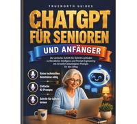 ChatGPT für Senioren und Anfänger: Der einfache Schritt-für-Schritt-Leitfaden zu Künstlicher Intelligenz und Prompt Engineering mit 50 sofort einsetzbaren Prompts für den Alltag