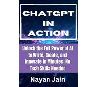 ChatGPT in Action: Unlock the Full Power of AI to Write, Create, and Innovate in Minutes-No Tech Skills Needed