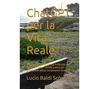 ChatGPT per la Vita Reale: Come usare l’Intelligenza Artificiale al lavoro e a casa - Guida pratica per principianti senza competenze tecniche