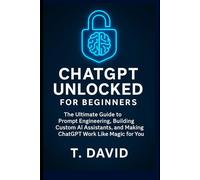 ChatGPT Unlocked for Beginners: The Ultimate Guide to Prompt Engineering, Building Custom AI Assistants, and Making ChatGPT Work Like Magic for You