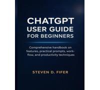 CHATGPT USER GUIDE FOR BEGINNERS: Comprehensive handbook on features, practical prompts, work-flow, and productivity techniques