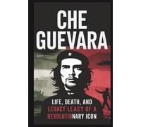 Che Guevara: Life, Death, and Legacy of a Revolutionary Icon: Examining the Myth and the Man Who Altered the Course of History
