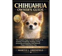 CHIHUAHUA OWNER’S GUIDE: The Complete Puppy-to-Adult Handbook for Training, Socializing, Feeding, Caring, Grooming and Raising a Well-Behaved, Happy Chihuahua Dog