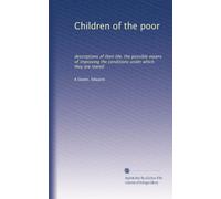 Children of the poor: descriptions of their life, the possible means of improving the conditions under which they are reared