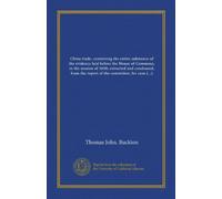 China trade: containing the entire substance of the evidence laid before the House of Commons, in the session of 1830; extracted and condensed, from ... committee; for commercial and political uses