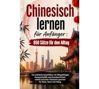 Chinesisch lernen für Anfänger : 850 Sätze für den Alltag: Der praktische Sprachführer mit Alltagsdialogen, Aussprachehilfe und Grundwortschatz. ... sprechen für Reise, Beruf und Alltag