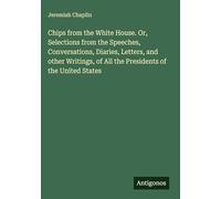 Chips from the White House. Or, Selections from the Speeches, Conversations, Diaries, Letters, and other Writings, of All the Presidents of the United States