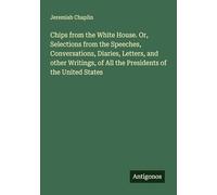 Chips from the White House. Or, Selections from the Speeches, Conversations, Diaries, Letters, and other Writings, of All the Presidents of the United States