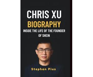 CHRIS XU BIOGRAPHY: INSIDE THE LIFE OF THE FOUNDER OF SHEIN: How a Visionary Built a $100 Billion Fashion Empire, Disrupted Global Retail, and Redefined E-commerce