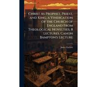 Christ As Prophet, Priest, and King, a Vindication of the Church of England From Theological Novelties, 8 Lectures. Canon Bampton's Lecture