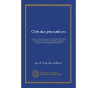 Christian persecutions: being a historical expostion of the principal Catholic events from the Christian era to the present time written from an unprejudiced standpoint