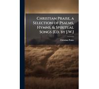 Christian Praise, a Selection of Psalms, Hymns, & Spiritual Songs [Ed. by J.W.]