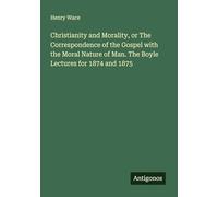 Christianity and Morality, or The Correspondence of the Gospel with the Moral Nature of Man. The Boyle Lectures for 1874 and 1875
