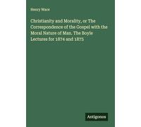 Christianity and Morality, or The Correspondence of the Gospel with the Moral Nature of Man. The Boyle Lectures for 1874 and 1875