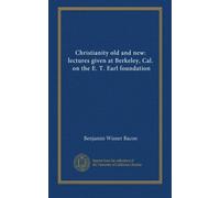 Christianity old and new: lectures given at Berkeley, Cal., on the E. T. Earl foundation