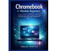 Chromebook for Absolute Beginners: A Simple Guide to Setup, Settings, Essential Apps, Internet Browsing, and Everyday Chromebook Use