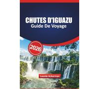 CHUTES D'IGUAZU GUIDE DE VOYAGE 2026: Principales attractions, conseils pour traverser les frontières, informations locales, sentiers panoramiques et ... et à la majestueuse cascade du Brésil