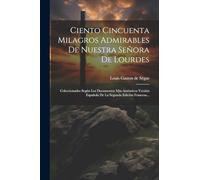 Ciento Cincuenta Milagros Admirables De Nuestra Señora De Lourdes: Coleccionados Según Los Documentos Más Auténticos Versión Española De La Segunda Edición Francesa...