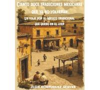 Ciento doce tradiciones mexicanas que ya no volverán: Un viaje por el México tradicional que quedo en el ayer