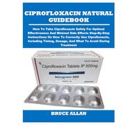 CIPROFLOXACIN NATURAL GUIDEBOOK: How To Take Ciprofloxacin Safely For Optimal Effectiveness And Minimal Side Effects Step-By-Step Instructions On How ... Dosage, And What To Avoid During Treatment