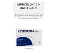 CIPROFLOXACIN USER GUIDE: A Complete Safety and Usage Handbook for Patients and Caregivers: Dosage Instructions, Side Effects, Drug Interactions, ... Safety, and Effective Infection Treatment