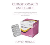 CIPROFLOXACIN USER GUIDE: A Practical Guide to Ciprofloxacin for the Treatment of Respiratory, Gastrointestinal, Skin, and Soft Tissue Infections Safely and Effectively